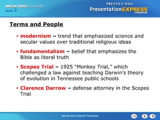 325

Section
Chapter

Section

1

Terms and People
•

modernism – trend that emphasized science and
secular values over traditional religious ideas

•

fundamentalism – belief that emphasizes the
Bible as literal truth

•

Scopes Trial – 1925 “Monkey Trial,” which
challenged a law against teaching Darwin’s theory
of evolution in Tennessee public schools

•

Clarence Darrow – defense attorney in the Scopes
Trial

Social and Cultural Tensions
The Cold War Begins

 