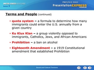 325

Section
Chapter

Section

1

Terms and People (continued)
•

quota system – a formula to determine how many
immigrants could enter the U.S. annually from a
given country

•

Ku Klux Klan – a group violently opposed to
immigrants, Catholics, Jews, and African Americans

•

Prohibition – a ban on alcohol

•

Eighteenth Amendment – a 1919 Constitutional
amendment that established Prohibition

Social and Cultural Tensions
The Cold War Begins

 
