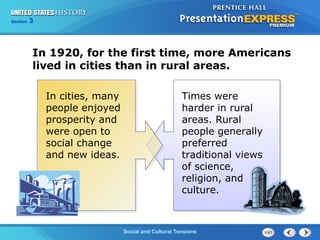 325

Section
Chapter

Section

1

In 1920, for the first time, more Americans
lived in cities than in rural areas.
In cities, many
people enjoyed
prosperity and
were open to
social change
and new ideas.

Times were
harder in rural
areas. Rural
people generally
preferred
traditional views
of science,
religion, and
culture.

Social and Cultural Tensions
The Cold War Begins

 