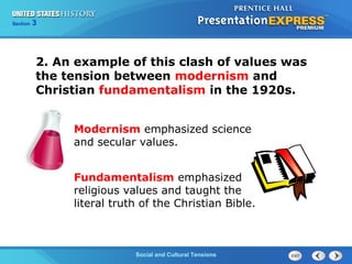 325

Section
Chapter

Section

1

2. An example of this clash of values was
the tension between modernism and
Christian fundamentalism in the 1920s.
Modernism emphasized science
and secular values.
Fundamentalism emphasized
religious values and taught the
literal truth of the Christian Bible.

Social and Cultural Tensions
The Cold War Begins

 