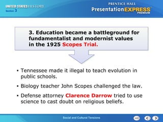325

Section
Chapter

Section

1

3. Education became a battleground for
fundamentalist and modernist values
in the 1925 Scopes Trial.

•

Tennessee made it illegal to teach evolution in
public schools.

•

Biology teacher John Scopes challenged the law.

•

Defense attorney Clarence Darrow tried to use
science to cast doubt on religious beliefs.
Social and Cultural Tensions
The Cold War Begins

 