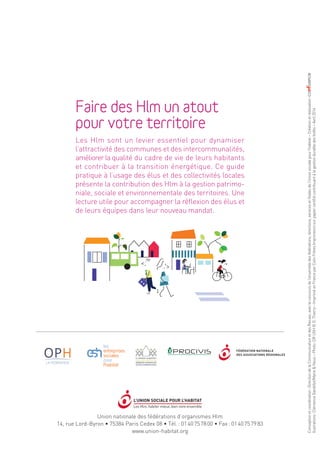 Union nationale des fédérations d’organismes Hlm
14, rue Lord-Byron • 75384 Paris Cedex 08 • Tél. : 01 40 75 78 00 • Fax : 01 40 75 79 83
www.union-habitat.org
Comment les Hlm peuvent-ils contribuer à l’attractivité de mon territoire ?
Conceptionetcoordination :DirectiondelaCommunicationetdesRevues,avecleconcoursdel’ensembledesfédérations,directions,servicesetfilialesdel’Unionsocialepourl’habitat–Créationetréalisation :
llustrations :ClémenceGandillot/MarieNous–Photo :DRUSH©D.Thierry–ImpriméenFranceparColinFrèresImprimeurssurpapiercertifiécontribuantàlagestiondurabledesforêts–Avril2014
Faire des Hlm un atout
pour votre territoire
Les Hlm sont un levier essentiel pour dynamiser
l’attractivité des communes et des intercommunalités,
améliorer la qualité du cadre de vie de leurs habitants
et contribuer à la transition énergétique. Ce guide
pratique à l’usage des élus et des collectivités locales
présente la contribution des Hlm à la gestion patrimo-
niale, sociale et environnementale des territoires. Une
lecture utile pour accompagner la réflexion des élus et
de leurs équipes dans leur nouveau mandat.
questions
que se posent
les maires
Comment réintégrer les quartiers Hlm à la ville ?
Comment les Hlm peuvent-ils améliorer l’image de ma commune ?
Guide pratique à l’usage des collectivités locales
Hlm
 