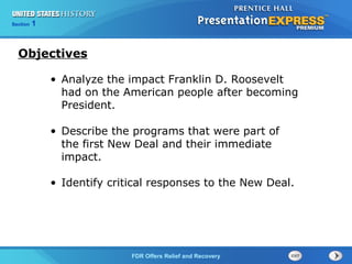 Section

1

Objectives
• Analyze the impact Franklin D. Roosevelt
had on the American people after becoming
President.
• Describe the programs that were part of
the first New Deal and their immediate
impact.
• Identify critical responses to the New Deal.

The FDR Offers Relief and Recovery
Cold War Begins

 