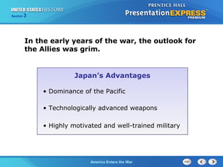 Section

3

In the early years of the war, the outlook for
the Allies was grim.

Japan’s Advantages
• Dominance of the Pacific
• Technologically advanced weapons
• Highly motivated and well-trained military

The ColdAmerica Enters the War
War Begins

 