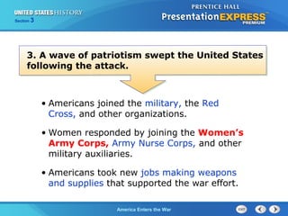 Section

3

3. A wave of patriotism swept the United States
following the attack.

• Americans joined the military, the Red
Cross, and other organizations.
• Women responded by joining the Women’s
Army Corps, Army Nurse Corps, and other
military auxiliaries.
• Americans took new jobs making weapons
and supplies that supported the war effort.
The ColdAmerica Enters the War
War Begins

 