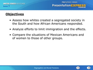 Section
Chapter

1 Section 1
25

Objectives
• Assess how whites created a segregated society in
the South and how African Americans responded.
• Analyze efforts to limit immigration and the effects.
• Compare the situations of Mexican Americans and
of women to those of other groups.

TheSegregation and Social Tensions
Cold War Begins

 
