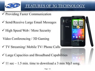 Page 12
LOGO FEATURES OF 3G TECHNOLOGY
 Providing Faster Communication
 Send/Receive Large Email Messages
 High Speed Web / More Security
Video Conferencing / 3D Gaming
 TV Streaming/ Mobile TV/ Phone Calls
 Large Capacities and Broadband Capabilities
 11 sec – 1.5 min. time to download a 3 min Mp3 song.
 