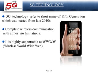 Page 21
LOGO
5G TECHNOLOGY
5G technology refer to short name of fifth Generation
which was started from late 2010s.
Complete wireless communication
with almost no limitations.
It is highly supportable to WWWW
(Wireless World Wide Web).
 