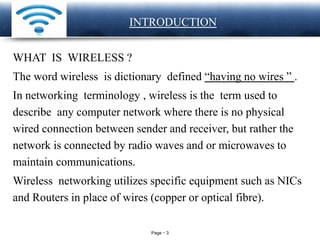 Page 3
LOGO INTRODUCTION
WHAT IS WIRELESS ?
The word wireless is dictionary defined “having no wires ” .
In networking terminology , wireless is the term used to
describe any computer network where there is no physical
wired connection between sender and receiver, but rather the
network is connected by radio waves and or microwaves to
maintain communications.
Wireless networking utilizes specific equipment such as NICs
and Routers in place of wires (copper or optical fibre).
 
