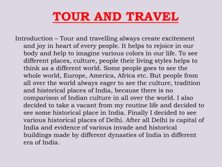 TOUR AND TRAVEL
Introduction – Tour and travelling always create excitement
and joy in heart of every people. It helps to rejoice in our
body and help to imagine various colors in our life. To see
different places, culture, people their living styles helps to
think as a different world. Some people goes to see the
whole world, Europe, America, Africa etc. But people from
all over the world always eager to see the culture, tradition
and historical places of India, because there is no
comparison of Indian culture in all over the world. I also
decided to take a vacant from my routine life and decided to
see some historical place in India. Finally I decided to see
various historical places of Delhi. After all Delhi is capital of
India and evidence of various invade and historical
buildings made by different dynasties of India in different
era of India.
 
