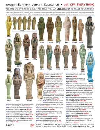 Ancient Egyptian Ushabti Collection • 50% OFF EVERYTHING
all orders by phone only. call toll free at 1.800.426.2007 to place your order
SADIGH GALLERY ANCIENT ART, INC • 303 5th Ave, Suite 1603, New York, NY 10016
Phone 1(212)725-7537 • Fax 1(212)545-7612 • WEB www.sadighgallery.com
Page 1
Often called “Servants of the Afterlife”, it was a common funerary practice to place Ushabtis in the tomb of the mummy. They were intended to be
servants that would magically come to life and do any chore the mummy might be called upon to perform in the afterlife.
36107 Green glazed faience Ushabti with six rows of hieroglyphs.
26th Dynasty. 5”663-525 BC Regular $900 Sale $450
390935FaienceUshabtiswithverticalrowsofhieroglyphs.Wear-
able.26thDynasty.2”663-525BCRegular $500 Sale $250
44106 Faience Ushabti holding a flail and crook in each hand,
with two cobra heads and Egyptian symbols on the front. 26th
Dynasty. 7 ½”x 2 ¼”663-525 BC Regular $2,500 Sale $1,250
44108 Faience Ushabti holding a flail and crook in each hand.
26th Dynasty. 6 ¼”x 2”663-525 BC Regular $1,400 Sale $700
44847AlabasterUshabti.ThirdDynasty2”x6½”2780-2680BC
Regular$1,500Sale$750
45048 Faience Ushabti, hieroglyphs painted
on the front in black. 18th Dynasty. 3 ¾”
1570-1342 BC Regular $700 Sale $350
45469 Green limestone Ushabti In the
shape of a mummy with crook and flail, a
tripartite wig, chin beard, standing on a
base, hieroglyphs on the front of the gar-
ment. 26th Dynasty. 7 ¾”x 1 ¾”663-525
BC Regular $2,500 Sale $1,250
45647 Faience Ushabti on a base, a cartouche
on the front. 18th Dynasty. 6”x 2”1570-1342 BC
Regular $1,500 Sale $750
45933 Faience Ushabti with symbols on the front
including a winged scarab, a crowned falcon and
two crowned cobras. 26th Dynasty. 7”x 2”663-
525 BC Regular $1,500 Sale $750
46241 Glazed faience Ushabti with inscriptions
made for General Ankh-wah-ib-Ra-sa-Neit on
the front. Comes with translation. 26th Dynasty. 7 ¼”663-525 BC
Regular $2,500 Sale $1,250
46242 Faience Ushabti.Traces of light green. 18th Dynasty. 4 ¼”
1570-1342 BC Regular $1,200 Sale $600
46620 Faience Ushabti standing on a base, one vertical line of
hieroglyphs with a cartouche. 26th Dynasty. 4 ¼”663-525 BC
Regular $400 Sale $200
46621 Blue glazed faience Ushabti with hieroglyphs. 26th
Dynasty. 4”663-525 BC Regular $900 Sale $450
46907 Faience Ushabti with hieroglyphs on the front. 26th
Dynasty. 3 ¾”x 1 ¼”663-525 BC Regular $800 Sale $400
46909 Faience Ushabtis with hieroglyphs on
the front. 26th Dynasty. 4”x 1 ¼”663-525 BC
Regular $800 Sale $400
46910 Faience Ushabtis with hieroglyphs on
the front. 26th Dynasty. 4”x 1 ¼”663-525 BC
Regular $800 Sale $400
47135 Large, faience Ushabti with arms crossed,
holding a crook and flail, wearing a headdress, a chin beard and
standing on a base. Incised vertical hieroglyphs on the front. 18th
Dynasty. 9" x 2 ¾”1570-1342 BC Regular $4,000 Sale $2,000
48848 Marble Ushabti with a chin beard, wearing a headdress
with an animal head on the top and standing on a base. Incised
hieroglyphs on the front. 26th Dynasty. 11 ¾”x 4”663-525 BC
Regular $7,000 Sale $3,500
49471 Egyptian blue frit Ushabti with a headdress and a chin
beard. Often called“Servants of the Afterlife.”18th Dynasty. 3 ½”
1570-1342 BC Regular $3,000 Sale $1,500
50127 Faience Ushabti with hieroglyphs on the front and back.
18th Dynasty. 5 ¼”1570-1342 BC Regular $900 Sale $450
51572 Limestone Ushabti with a nemes headdress, holding flails,
a single row of incised hieroglyphs on the front. 26th Dynasty. 4”x
1 ¼”663-525 BC Regular $1,800 Sale $900
51582 Faience Ushabti with hieroglyphs on the front. 26th
Dynasty. 3 ¾”663-525 BC Regular $700 Sale $350
53143 Green faience Ushabti. 18th Dynasty. 4”1570-1342 BC
Regular $1,200 Sale $600
53502 Large, terracotta Ushabti with incised hieroglyphs on the
front.Traces of blue glaze. 18th Dynasty. 10”x 3”1570-1342 BC
Regular $4,000 Sale $2,000
5157248848
49471
53143 53502
47135
4691051582 46909
46620
46241
45933
46907
46621
46242
45647
45469
4504844847501274410844106
39093
36107
 