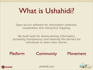 What is Ushahidi?
Open source software for information collection,
visualization and interactive mapping.
We build tools for democratizing information,
increasing transparency and lowering the barriers for
individuals to share their stories.
Platform Community Movement
ushahidi.com