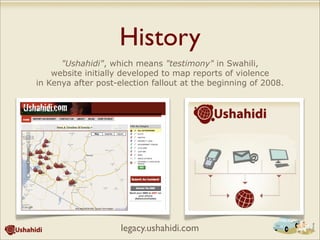 History
"Ushahidi", which means "testimony" in Swahili,
website initially developed to map reports of violence
in Kenya after post-election fallout at the beginning of 2008.
legacy.ushahidi.com