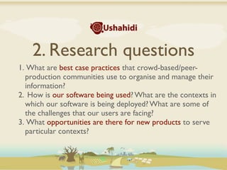 2. Research questions
1. What are best case practices that crowd-based/peer-
  production communities use to organise and manage their
  information?
2. How is our software being used? What are the contexts in
  which our software is being deployed? What are some of
  the challenges that our users are facing?
3. What opportunities are there for new products to serve
  particular contexts?
 