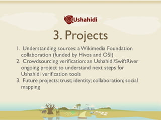 3. Projects
1. Understanding sources: a Wikimedia Foundation
  collaboration (funded by Hivos and OSI)
2. Crowdsourcing veriﬁcation: an Ushahidi/SwiftRiver
  ongoing project to understand next steps for
  Ushahidi veriﬁcation tools
3. Future projects: trust; identity; collaboration; social
  mapping
 