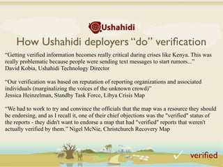 How Ushahidi deployers “do” veriﬁcation
“Getting verified information becomes really critical during crises like Kenya. This was
really problematic because people were sending text messages to start rumors...”
David Kobia, Ushahidi Technology Director

“Our verification was based on reputation of reporting organizations and associated
individuals (marginalizing the voices of the unknown crowd)”
Jessica Heinzelman, Standby Task Force, Libya Crisis Map

“We had to work to try and convince the officials that the map was a resource they should
be endorsing, and as I recall it, one of their chief objections was the "verified" status of
the reports - they didn't want to endorse a map that had "verified" reports that weren't
actually verified by them.” Nigel McNie, Christchurch Recovery Map



                                                                                veriﬁed
 