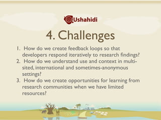 4. Challenges
1. How do we create feedback loops so that
   developers respond iteratively to research ﬁndings?
2. How do we understand use and context in multi-
   sited, international and sometimes-anonymous
   settings?
3. How do we create opportunities for learning from
   research communities when we have limited
   resources?
 