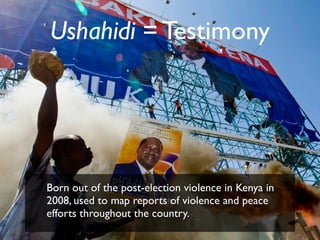 Ushahidi = Testimony




Born out of the post-election violence in Kenya in
2008, used to map reports of violence and peace
efforts throughout the country.
 