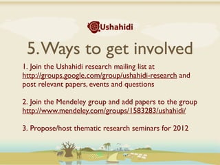 5. Ways to get involved
1. Join the Ushahidi research mailing list at
http://groups.google.com/group/ushahidi-research and
post relevant papers, events and questions

2. Join the Mendeley group and add papers to the group
http://www.mendeley.com/groups/1583283/ushahidi/

3. Propose/host thematic research seminars for 2012
 