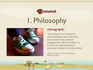 1. Philosophy
      ethnography:
      “the product of a cocktail of
      methodologies that share the
      assumption that personal
      engagement with the subject is
      the key to understanding a
      particular culture or social setting”

      SAGE Dictionary of Social Research
      Methods, 2006
 