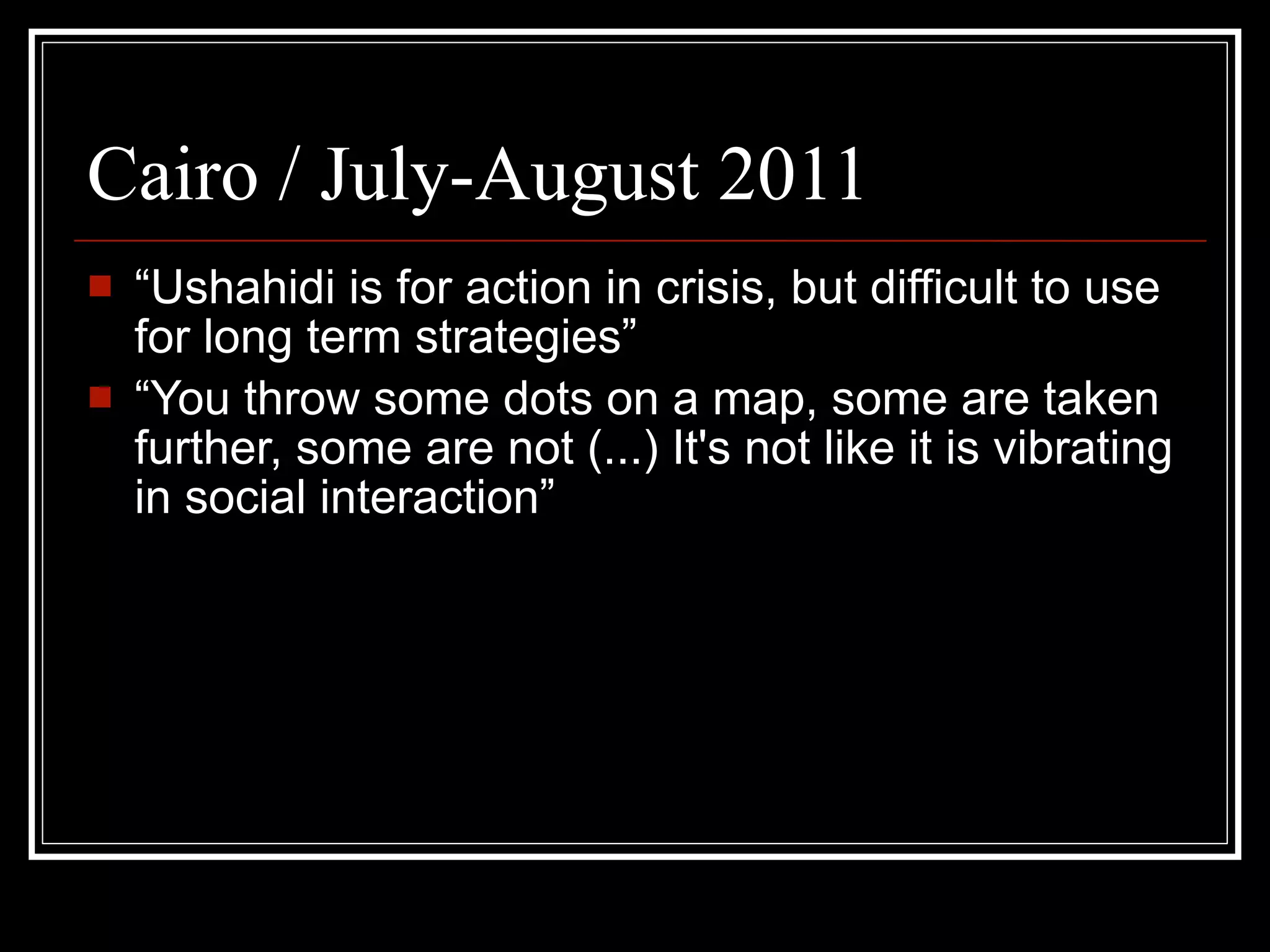 Cairo / July-August 2011
   “Ushahidi is for action in crisis, but difficult to use
    for long term strategies”
   “You throw some dots on a map, some are taken
    further, some are not (...) It's not like it is vibrating
    in social interaction”
 