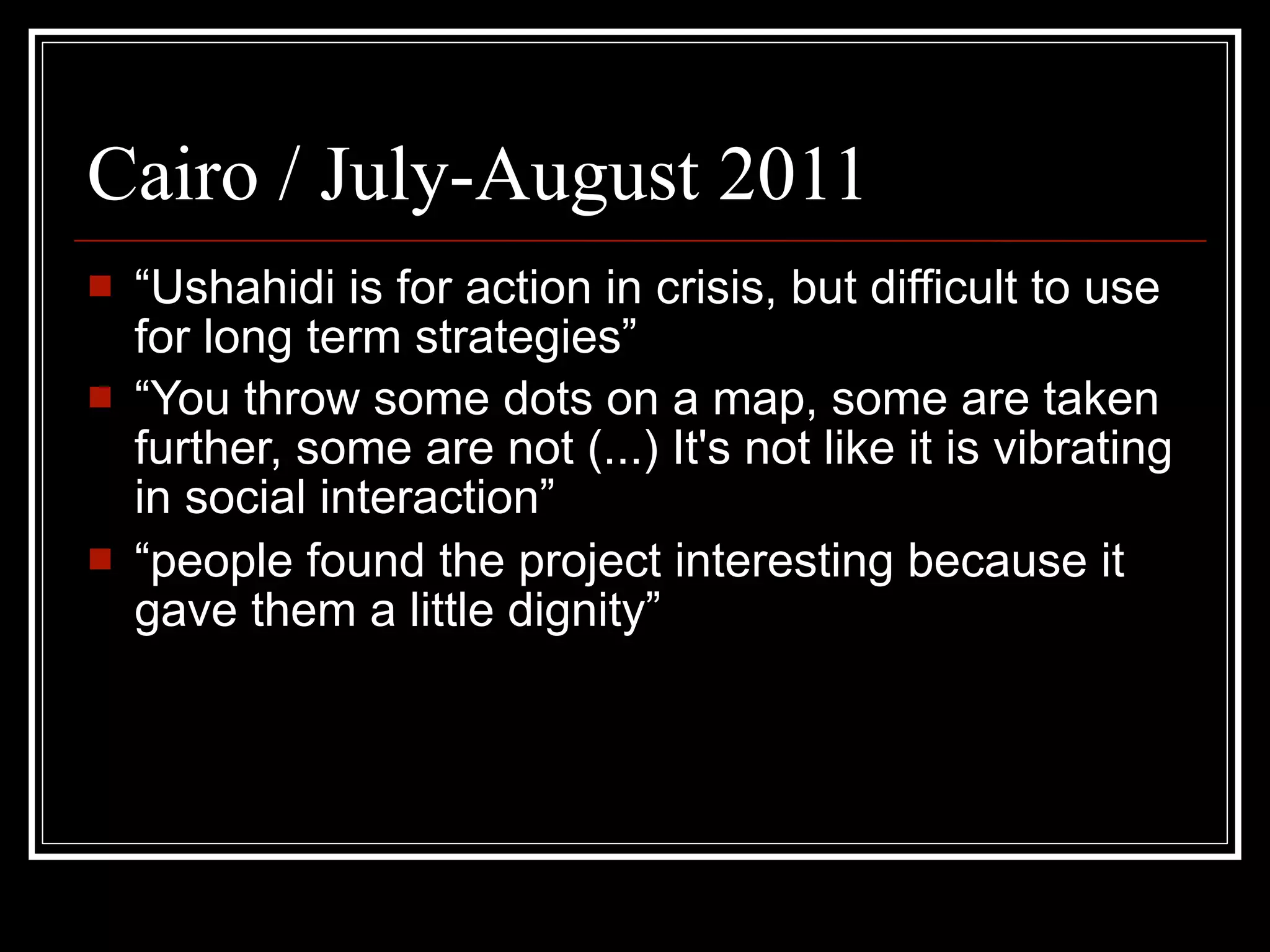 Cairo / July-August 2011
   “Ushahidi is for action in crisis, but difficult to use
    for long term strategies”
   “You throw some dots on a map, some are taken
    further, some are not (...) It's not like it is vibrating
    in social interaction”
   “people found the project interesting because it
    gave them a little dignity”
 