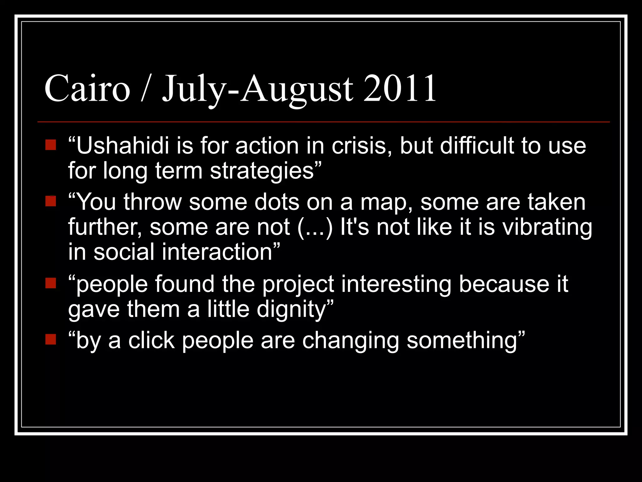Cairo / July-August 2011
   “Ushahidi is for action in crisis, but difficult to use
    for long term strategies”
   “You throw some dots on a map, some are taken
    further, some are not (...) It's not like it is vibrating
    in social interaction”
   “people found the project interesting because it
    gave them a little dignity”
   “by a click people are changing something”
 