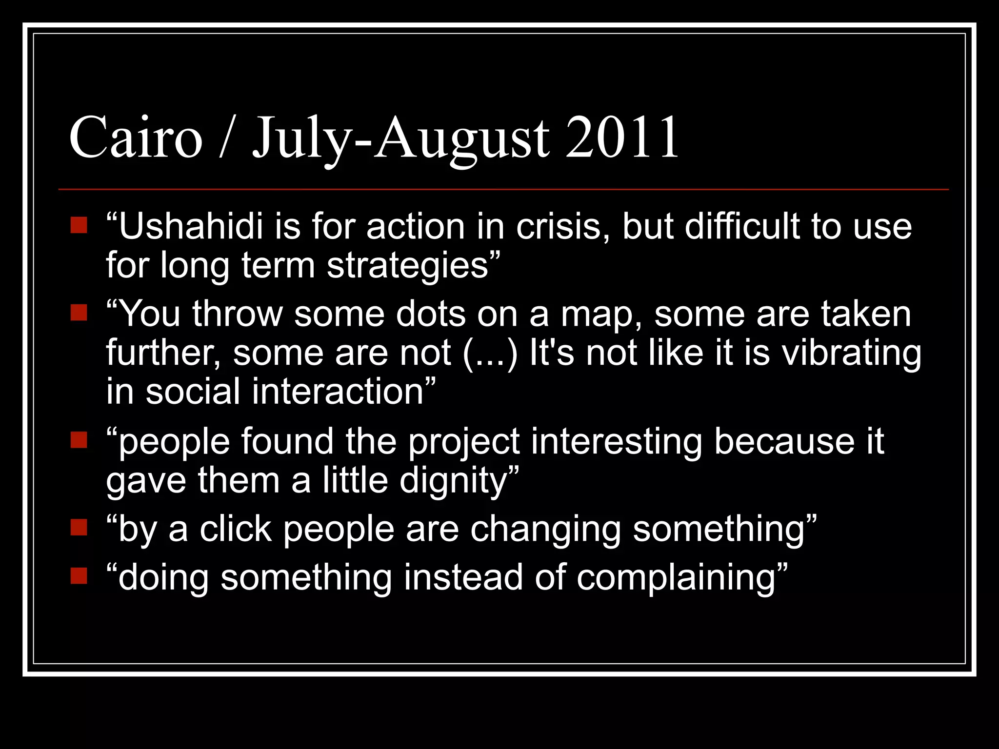 Cairo / July-August 2011
   “Ushahidi is for action in crisis, but difficult to use
    for long term strategies”
   “You throw some dots on a map, some are taken
    further, some are not (...) It's not like it is vibrating
    in social interaction”
   “people found the project interesting because it
    gave them a little dignity”
   “by a click people are changing something”
   “doing something instead of complaining”
 