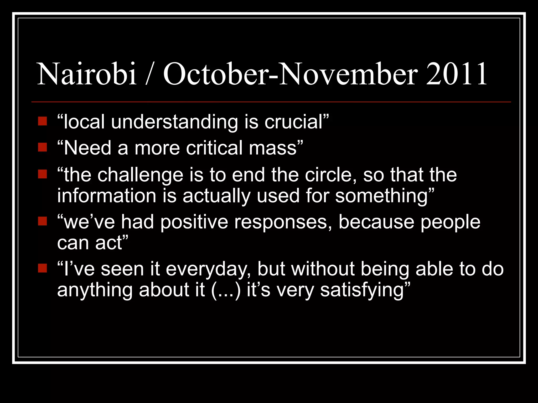 Nairobi / October-November 2011
   “local understanding is crucial”
   “Need a more critical mass”
   “the challenge is to end the circle, so that the
    information is actually used for something”
   “we’ve had positive responses, because people
    can act”
   “I’ve seen it everyday, but without being able to do
    anything about it (...) it’s very satisfying”
 