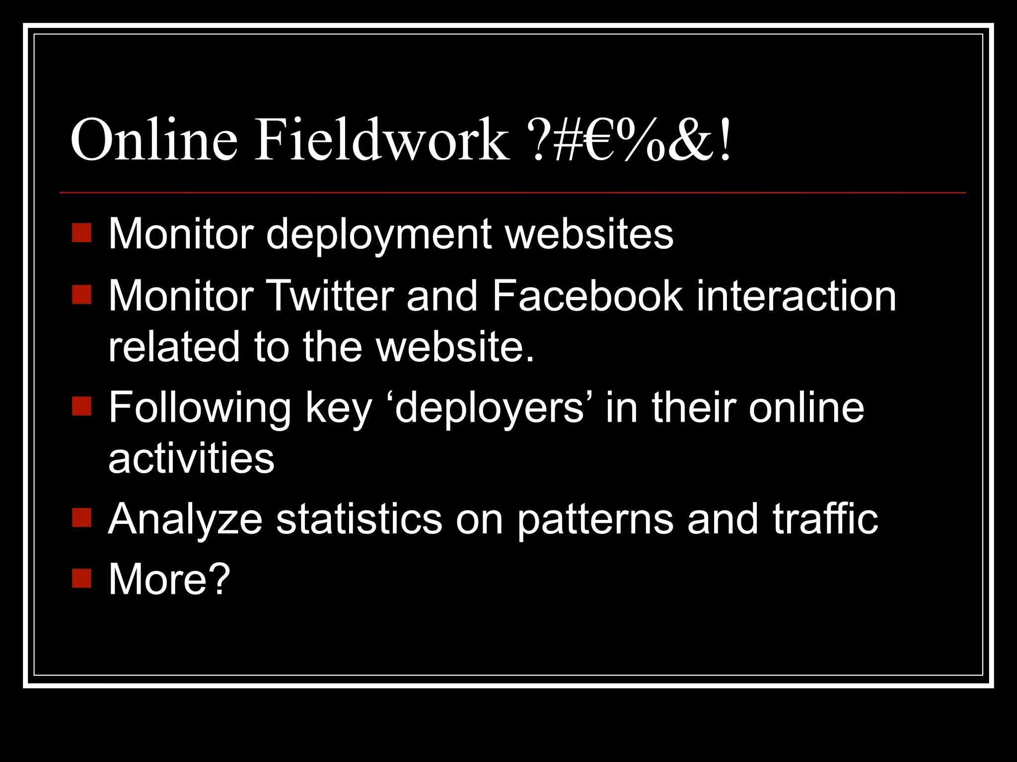 Online Fieldwork ?#€%&!
   Monitor deployment websites
   Monitor Twitter and Facebook interaction
    related to the website.
   Following key ‘deployers’ in their online
    activities
   Analyze statistics on patterns and traffic
   More?
 