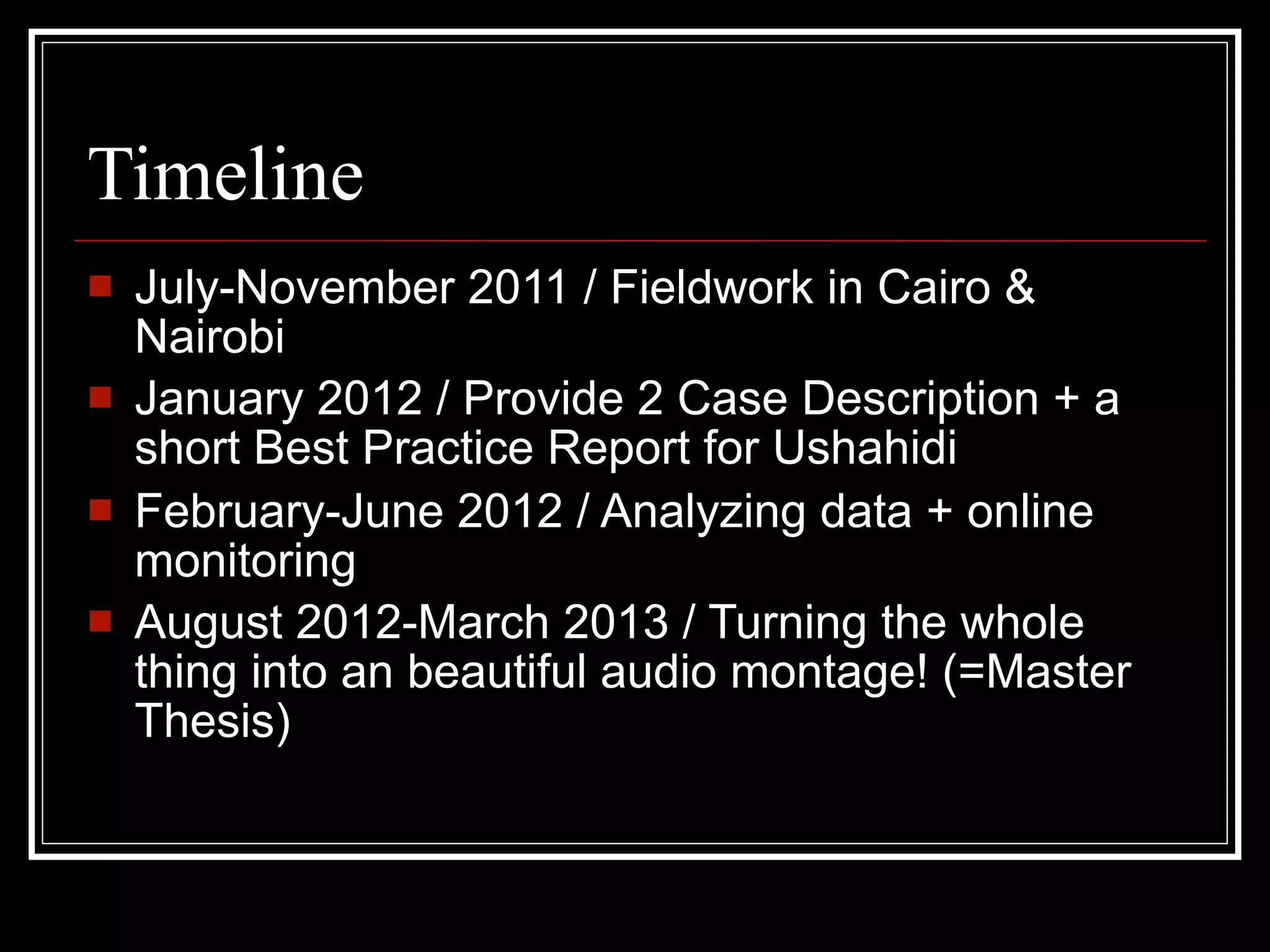 Timeline
   July-November 2011 / Fieldwork in Cairo &
    Nairobi
   January 2012 / Provide 2 Case Description + a
    short Best Practice Report for Ushahidi
   February-June 2012 / Analyzing data + online
    monitoring
   August 2012-March 2013 / Turning the whole
    thing into an beautiful audio montage! (=Master
    Thesis)
 