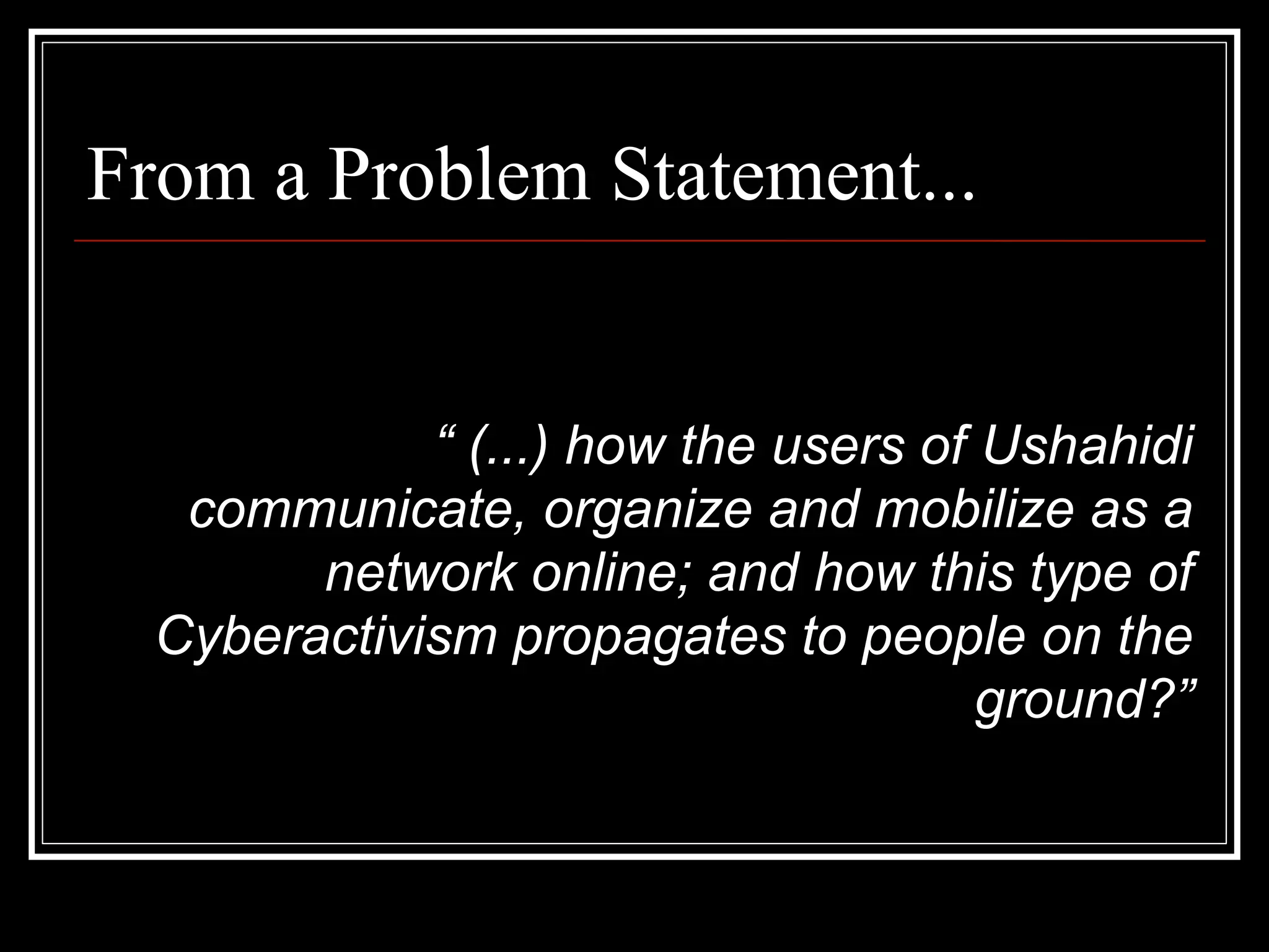 From a Problem Statement...


             “ (...) how the users of Ushahidi
   communicate, organize and mobilize as a
        network online; and how this type of
  Cyberactivism propagates to people on the
                                      ground?”
 