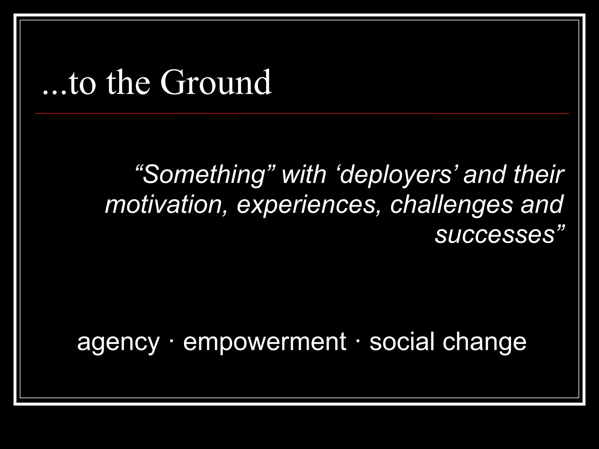 ...to the Ground

      “Something” with ‘deployers’ and their
    motivation, experiences, challenges and
                                 successes”



  agency · empowerment · social change
 