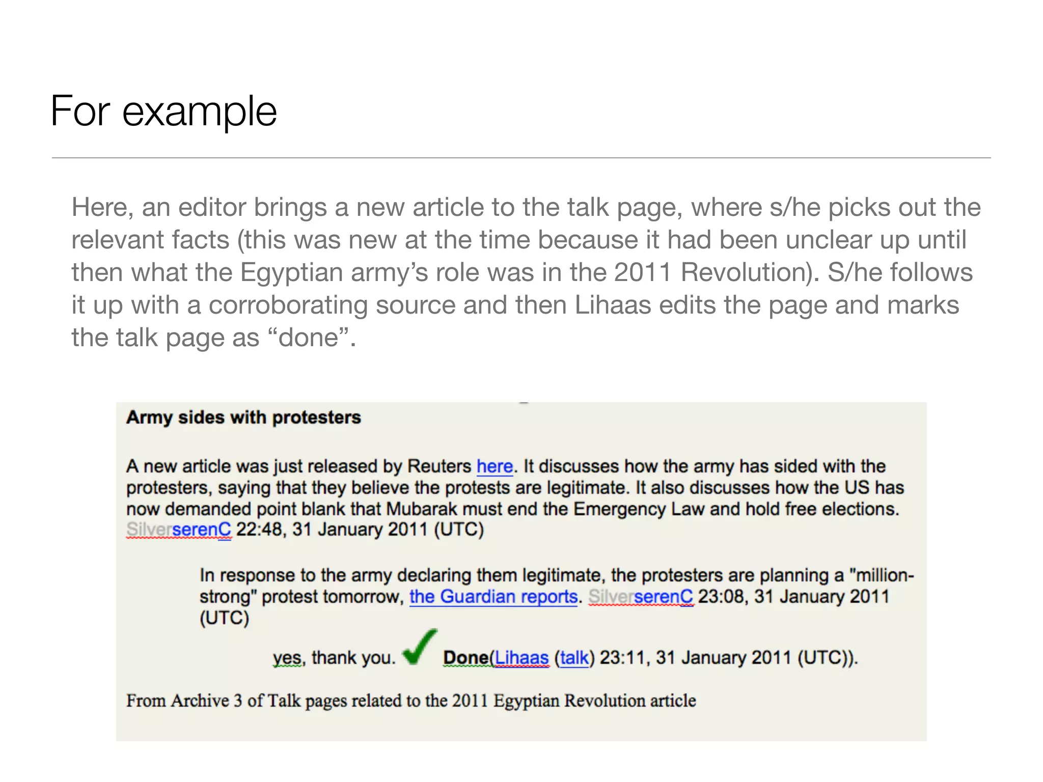 For example

 Here, an editor brings a new article to the talk page, where s/he picks out the
 relevant facts (this was new at the time because it had been unclear up until
 then what the Egyptian army’s role was in the 2011 Revolution). S/he follows
 it up with a corroborating source and then Lihaas edits the page and marks
 the talk page as “done”.
 