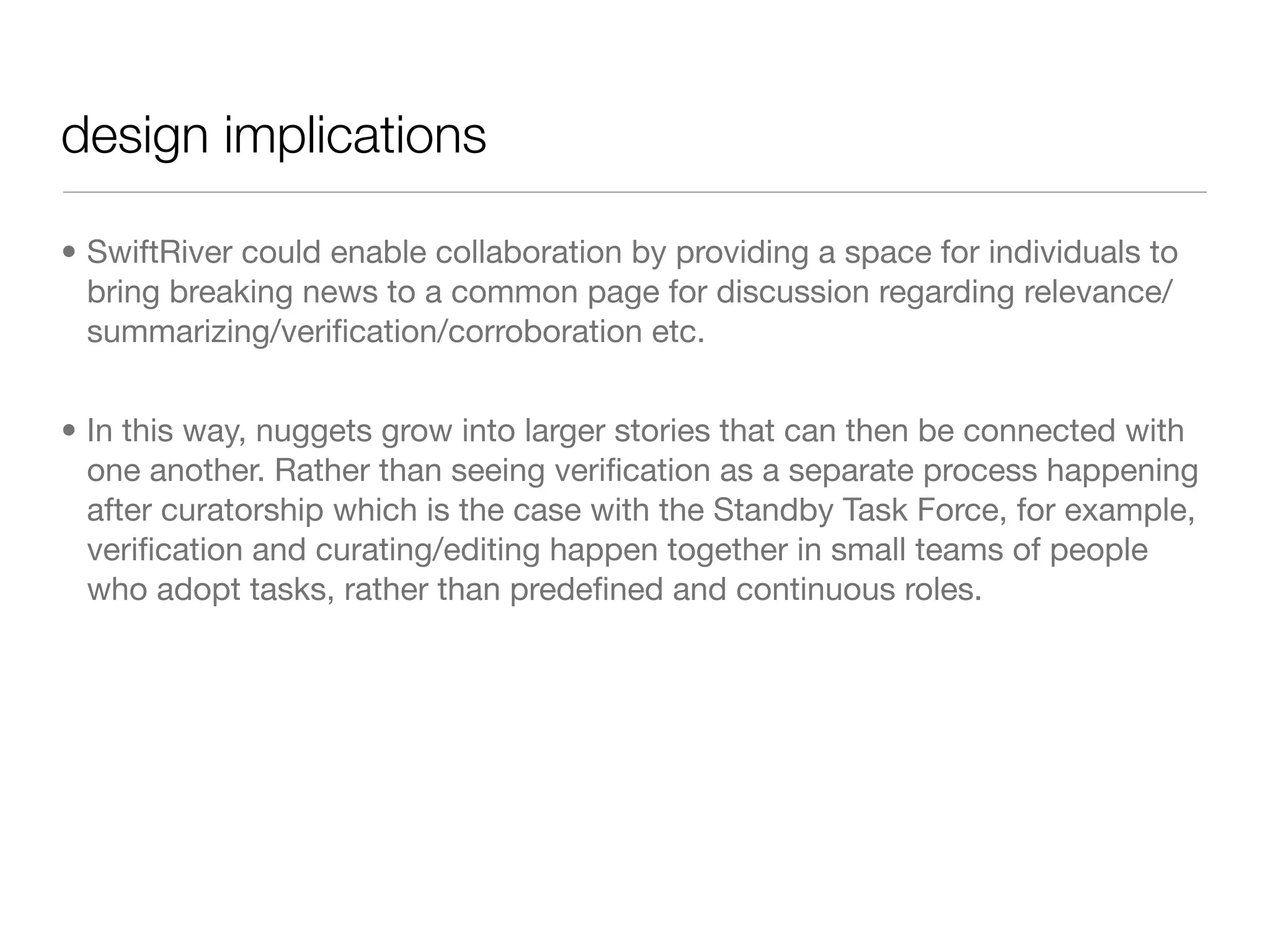 design implications

• SwiftRiver could enable collaboration by providing a space for individuals to
  bring breaking news to a common page for discussion regarding relevance/
  summarizing/veriﬁcation/corroboration etc.


• In this way, nuggets grow into larger stories that can then be connected with
  one another. Rather than seeing veriﬁcation as a separate process happening
  after curatorship which is the case with the Standby Task Force, for example,
  veriﬁcation and curating/editing happen together in small teams of people
  who adopt tasks, rather than predeﬁned and continuous roles.
 