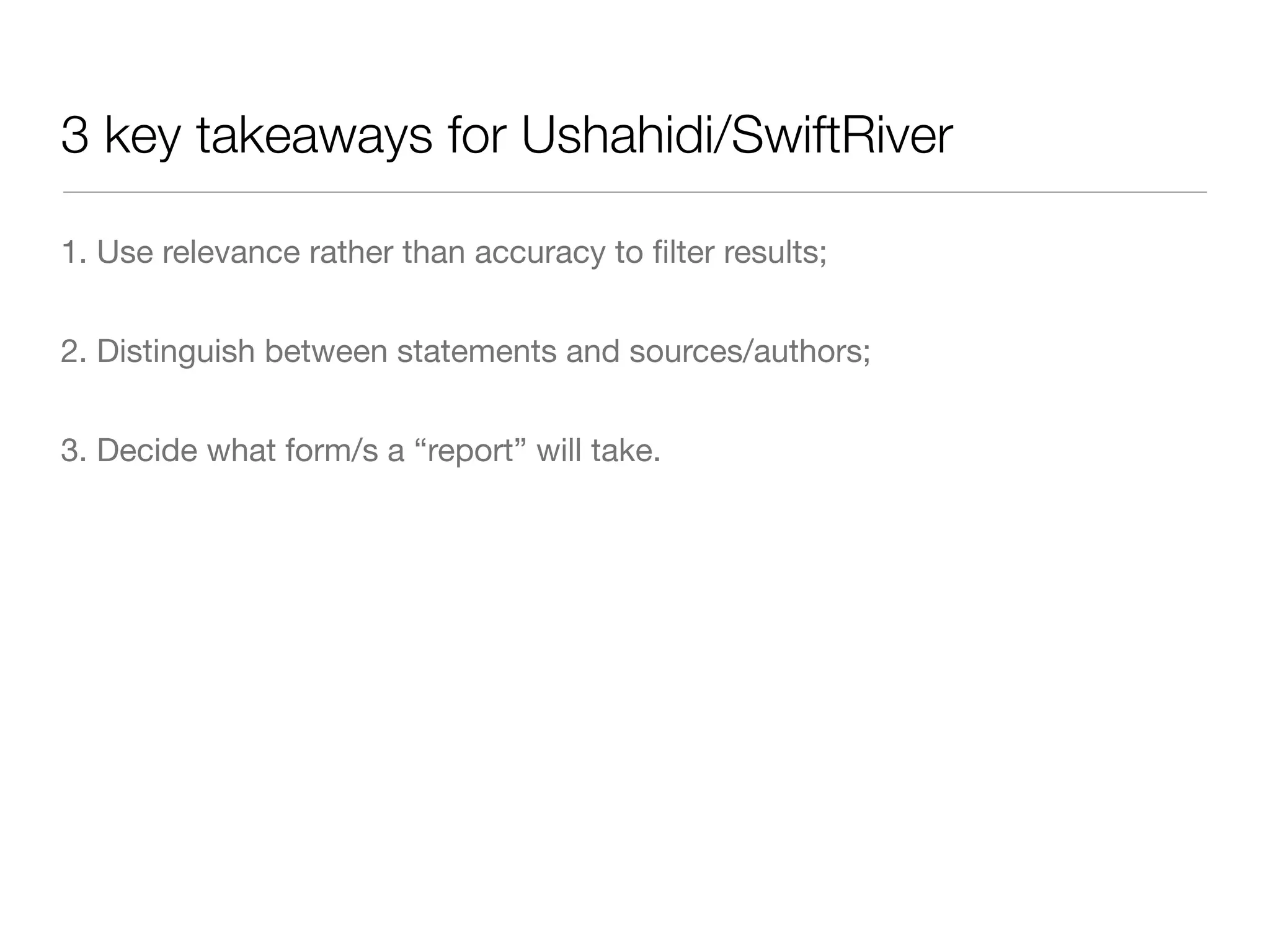3 key takeaways for Ushahidi/SwiftRiver

1. Use relevance rather than accuracy to ﬁlter results;


2. Distinguish between statements and sources/authors;


3. Decide what form/s a “report” will take.
 