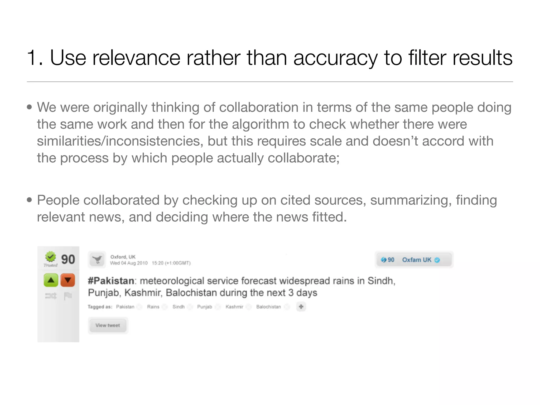 1. Use relevance rather than accuracy to ﬁlter results

• We were originally thinking of collaboration in terms of the same people doing
  the same work and then for the algorithm to check whether there were
  similarities/inconsistencies, but this requires scale and doesn’t accord with
  the process by which people actually collaborate;


• People collaborated by checking up on cited sources, summarizing, ﬁnding
  relevant news, and deciding where the news ﬁtted.
 