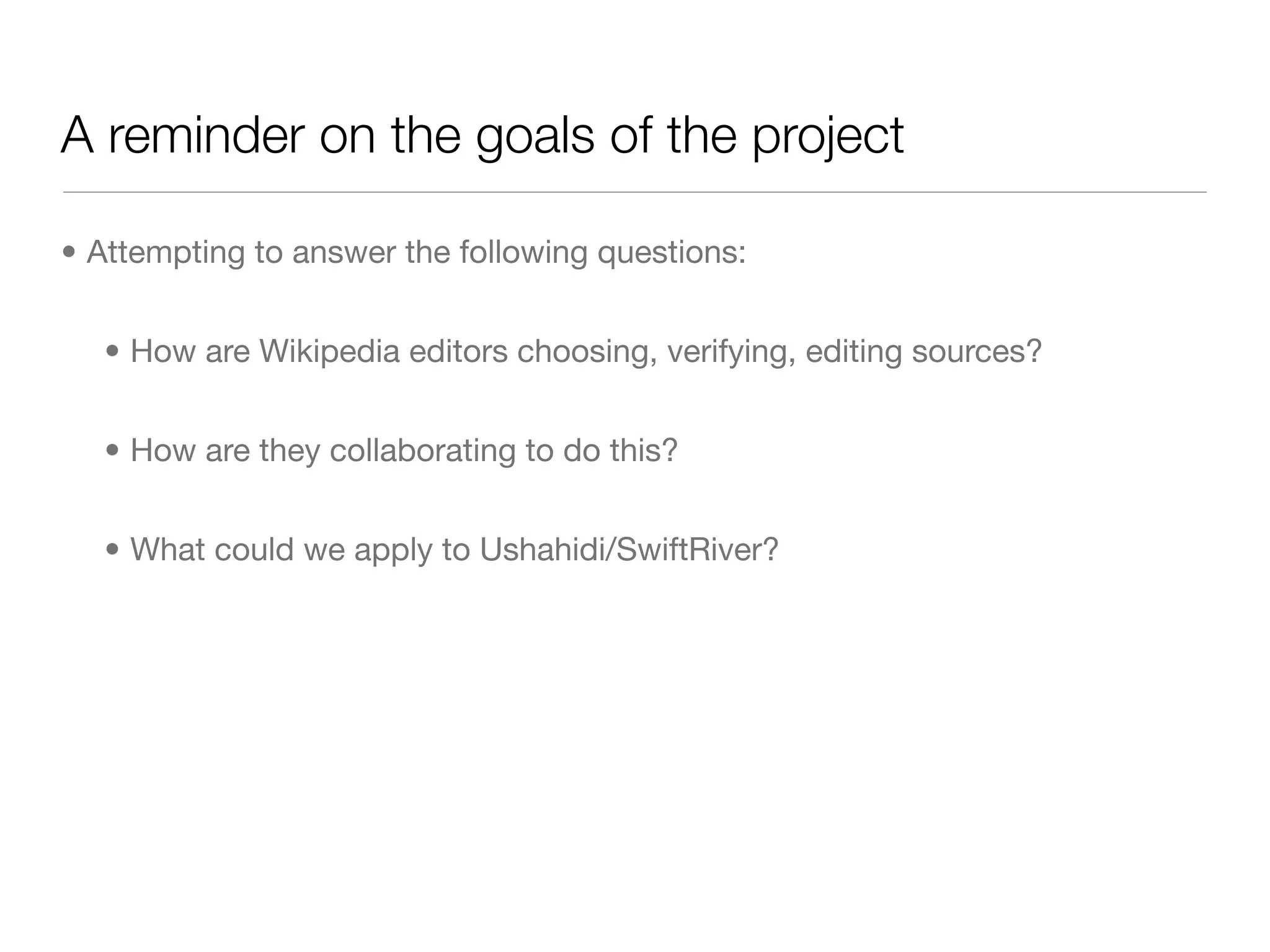 A reminder on the goals of the project

• Attempting to answer the following questions:


  • How are Wikipedia editors choosing, verifying, editing sources?


  • How are they collaborating to do this?


  • What could we apply to Ushahidi/SwiftRiver?
 
