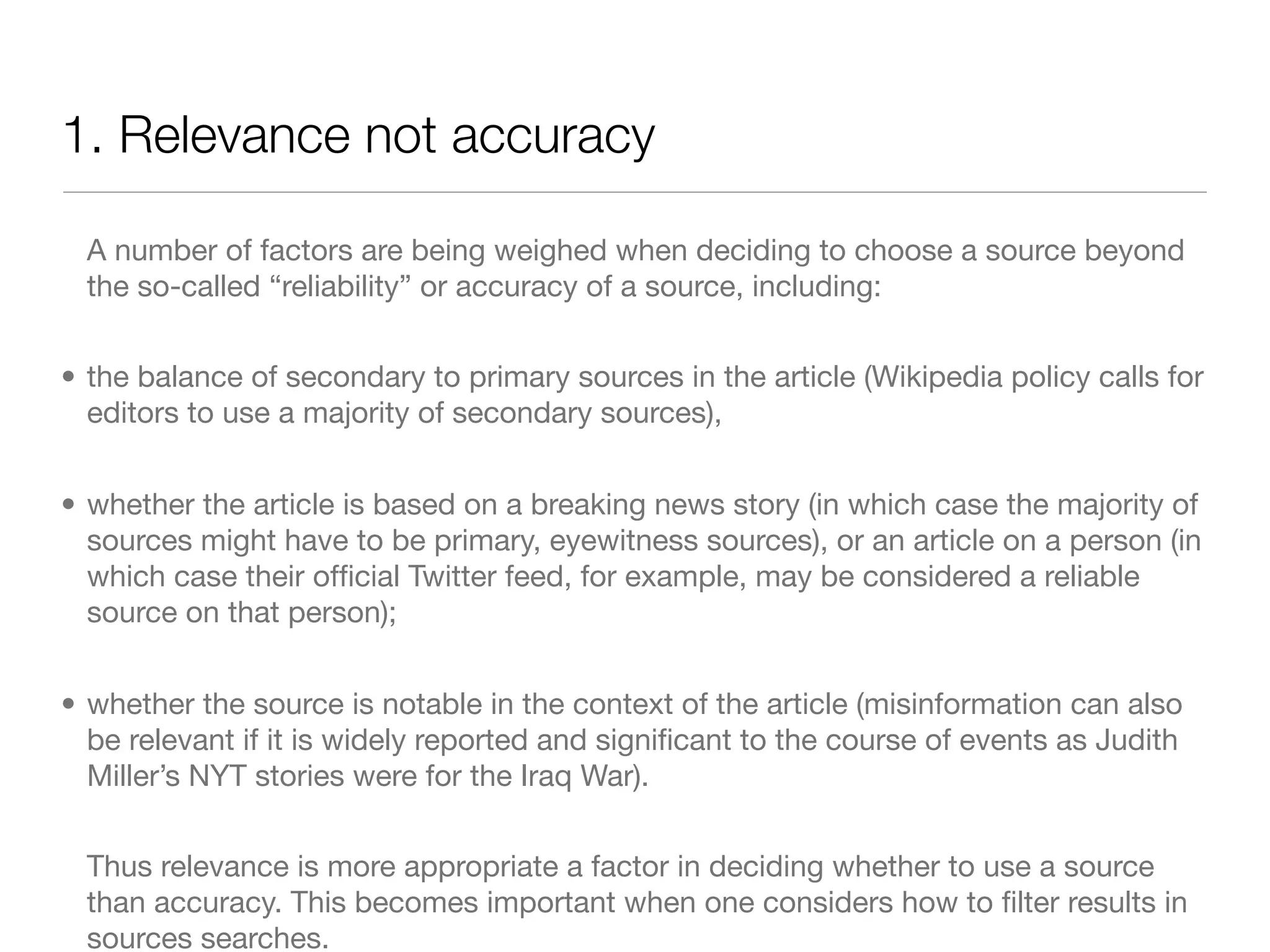 1. Relevance not accuracy

  A number of factors are being weighed when deciding to choose a source beyond
  the so-called “reliability” or accuracy of a source, including:


• the balance of secondary to primary sources in the article (Wikipedia policy calls for
  editors to use a majority of secondary sources),


• whether the article is based on a breaking news story (in which case the majority of
  sources might have to be primary, eyewitness sources), or an article on a person (in
  which case their ofﬁcial Twitter feed, for example, may be considered a reliable
  source on that person);


• whether the source is notable in the context of the article (misinformation can also
  be relevant if it is widely reported and signiﬁcant to the course of events as Judith
  Miller’s NYT stories were for the Iraq War).


  Thus relevance is more appropriate a factor in deciding whether to use a source
  than accuracy. This becomes important when one considers how to ﬁlter results in
  sources searches.
 
