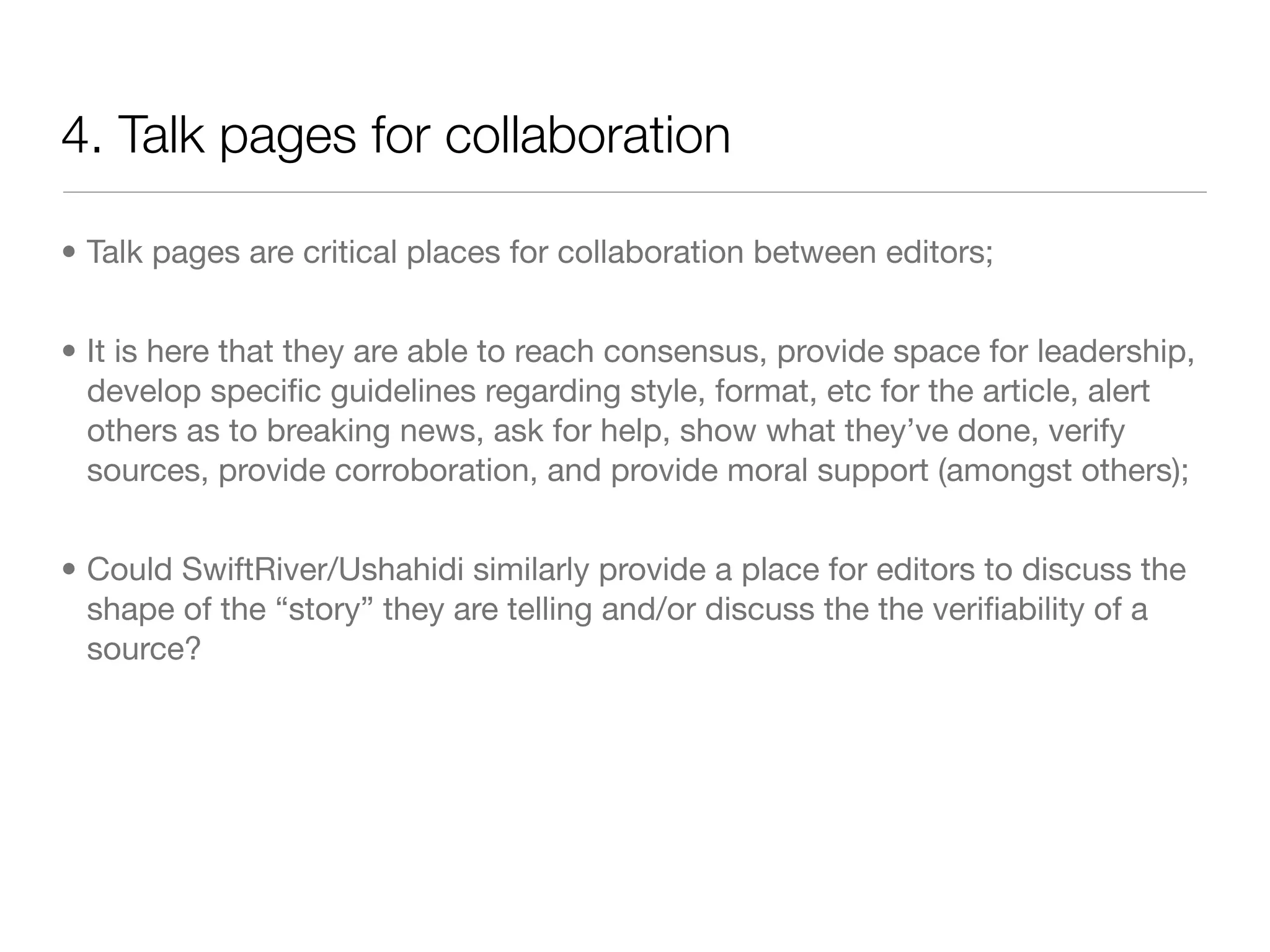 4. Talk pages for collaboration

• Talk pages are critical places for collaboration between editors;


• It is here that they are able to reach consensus, provide space for leadership,
  develop speciﬁc guidelines regarding style, format, etc for the article, alert
  others as to breaking news, ask for help, show what they’ve done, verify
  sources, provide corroboration, and provide moral support (amongst others);


• Could SwiftRiver/Ushahidi similarly provide a place for editors to discuss the
  shape of the “story” they are telling and/or discuss the the veriﬁability of a
  source?
 