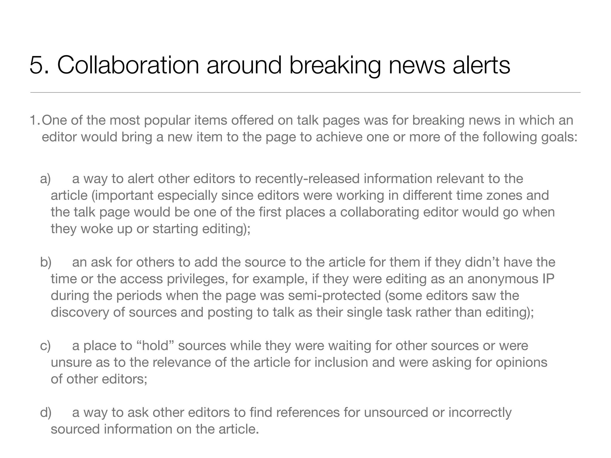 5. Collaboration around breaking news alerts

1.One of the most popular items offered on talk pages was for breaking news in which an
  editor would bring a new item to the page to achieve one or more of the following goals:


 a)
 a way to alert other editors to recently-released information relevant to the
   article (important especially since editors were working in different time zones and
   the talk page would be one of the ﬁrst places a collaborating editor would go when
   they woke up or starting editing);

 b)
 an ask for others to add the source to the article for them if they didn’t have the
   time or the access privileges, for example, if they were editing as an anonymous IP
   during the periods when the page was semi-protected (some editors saw the
   discovery of sources and posting to talk as their single task rather than editing);

 c)
 a place to “hold” sources while they were waiting for other sources or were
   unsure as to the relevance of the article for inclusion and were asking for opinions
   of other editors;

 d)	 a way to ask other editors to ﬁnd references for unsourced or incorrectly
   sourced information on the article.
 