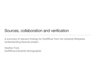 Sources, collaboration and veriﬁcation
A summary of relevant ﬁndings for SwiftRiver from the Ushahidi Wikipedia
Understanding Sources project

Heather Ford.
SwiftRiver/Ushahidi ethnographer.
 