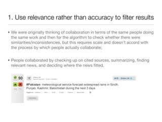 1. Use relevance rather than accuracy to ﬁlter results

• We were originally thinking of collaboration in terms of the same people doing
  the same work and then for the algorithm to check whether there were
  similarities/inconsistencies, but this requires scale and doesn’t accord with
  the process by which people actually collaborate;


• People collaborated by checking up on cited sources, summarizing, ﬁnding
  relevant news, and deciding where the news ﬁtted.
 