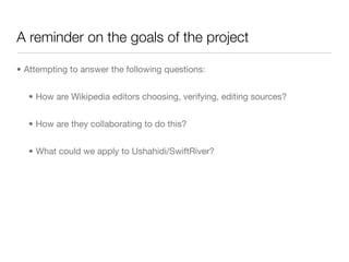 A reminder on the goals of the project

• Attempting to answer the following questions:


  • How are Wikipedia editors choosing, verifying, editing sources?


  • How are they collaborating to do this?


  • What could we apply to Ushahidi/SwiftRiver?
 