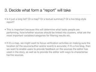 3. Decide what form a “report” will take

• Is it just a long list? Or a map? Or a textual summary? Or a live blog-style
  report?


• This is important because this will determine what tasks people are
  performing, how/whether sources should be linked into clusters, what are the
  most important variables/categories for ﬁltering results etc.


• If it’s a map, we might want to focus veriﬁcation activities on making sure the
  location (of the source/author and/or event) is accurate; if it’s a live blog, then
  we want to enable users to provide feedback on the sources the editor has
  used in the story, as well as to provide the editor with ways to characterise
  her/his sources.
 
