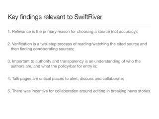 Key ﬁndings relevant to SwiftRiver

1. Relevance is the primary reason for choosing a source (not accuracy);


2. Veriﬁcation is a two-step process of reading/watching the cited source and
  then ﬁnding corroborating sources;


3. Important to authority and transparency is an understanding of who the
  authors are, and what the policy/bar for entry is;


4. Talk pages are critical places to alert, discuss and collaborate;


5. There was incentive for collaboration around editing in breaking news stories.
 
