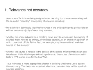 1. Relevance not accuracy

  A number of factors are being weighed when deciding to choose a source beyond
  the so-called “reliability” or accuracy of a source, including:


• the balance of secondary to primary sources in the article (Wikipedia policy calls for
  editors to use a majority of secondary sources),


• whether the article is based on a breaking news story (in which case the majority of
  sources might have to be primary, eyewitness sources), or an article on a person (in
  which case their ofﬁcial Twitter feed, for example, may be considered a reliable
  source on that person);


• whether the source is notable in the context of the article (misinformation can also
  be relevant if it is widely reported and signiﬁcant to the course of events as Judith
  Miller’s NYT stories were for the Iraq War).


  Thus relevance is more appropriate a factor in deciding whether to use a source
  than accuracy. This becomes important when one considers how to ﬁlter results in
  sources searches.
 