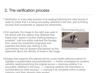 2. The veriﬁcation process

1.Veriﬁcation is a two-step process of a) reading/watching the cited source in
  order to check that it is being accurately reﬂected in the text, and b) ﬁnding
  sources that corroborate or oppose the statements.

2.For example, the image to the right was used in
  the article with the caption that reﬂected that
  these were “police in civilian clothing beating a
  protester” until one editor watched the footage
  from where the screenshot originated and
  asserted that there was nothing in the
  commentary from Al Jazeera that backed up this
  statement about the identity of those in the image.

3.Design that supports this special activity could enable editors/curators to:
  highlight a questionable source/statement --> further investigate by curators
  carefully reading/watching the original source + checking whether it is
  accurately reﬂected in the story --> checking whether the information is
  corroborated by other sources --> marking it as complete within a certain
 
