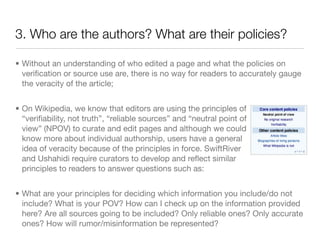 3. Who are the authors? What are their policies?

• Without an understanding of who edited a page and what the policies on
  veriﬁcation or source use are, there is no way for readers to accurately gauge
  the veracity of the article;


• On Wikipedia, we know that editors are using the principles of
  “veriﬁability, not truth”, “reliable sources” and “neutral point of
  view” (NPOV) to curate and edit pages and although we could
  know more about individual authorship, users have a general
  idea of veracity because of the principles in force. SwiftRiver
  and Ushahidi require curators to develop and reﬂect similar
  principles to readers to answer questions such as:


• What are your principles for deciding which information you include/do not
  include? What is your POV? How can I check up on the information provided
  here? Are all sources going to be included? Only reliable ones? Only accurate
  ones? How will rumor/misinformation be represented?
 