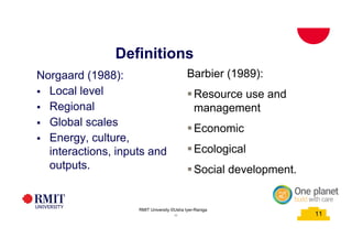 11
Definitions
School of PCPM 11
Norgaard (1988):
§ Local level
§ Regional
§ Global scales
§ Energy, culture,
interactions, inputs and
outputs.
Barbier (1989):
§Resource use and
management
§Economic
§Ecological
§Social development.
RMIT University©2015
11
RMIT University ©Usha Iyer-Raniga
 